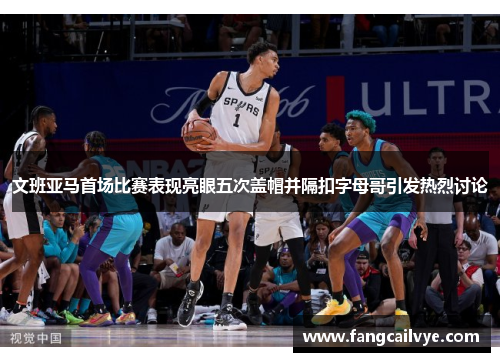 文班亚马首场比赛表现亮眼五次盖帽并隔扣字母哥引发热烈讨论